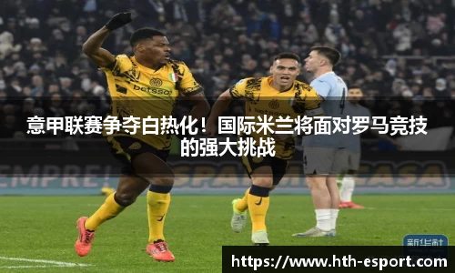 意甲联赛争夺白热化！国际米兰将面对罗马竞技的强大挑战